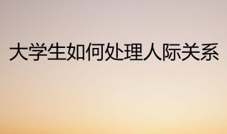 大学生如何处理好人际关系（大学生如何处理好人际关系论文）