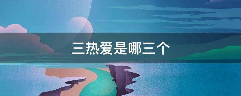 三热爱是哪三个（三 热爱是指什么）