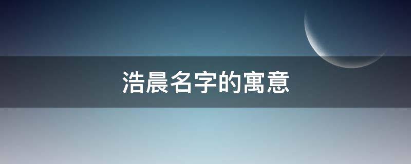 浩晨名字的寓意（浩晨名字的寓意怎么样）