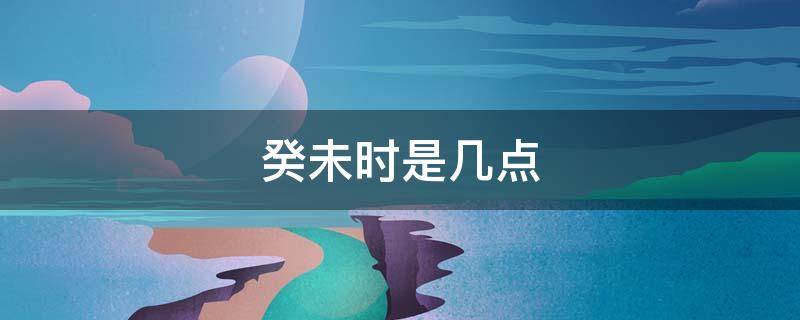 癸未时是几点 癸未是几点什么时候