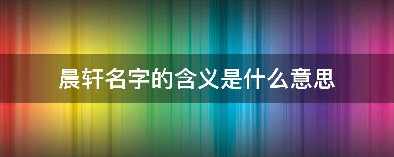 晨轩名字的含义是什么意思 晨轩名字的寓意是什么意思