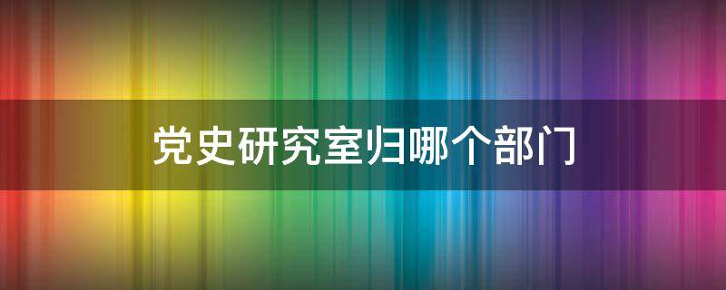 党史研究室归哪个部门 党史研究室是什么单位
