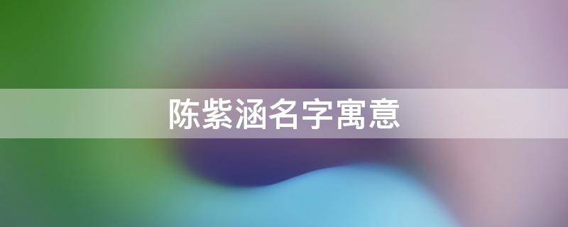 陈紫涵名字寓意（陈紫涵名字寓意及含义）