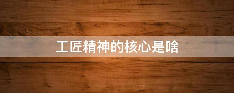 工匠精神的核心是啥（工匠精神的核心是啥内容）