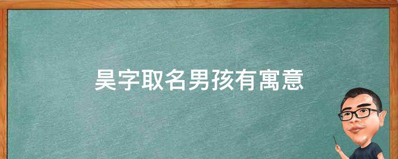 昊字取名男孩有寓意（昊字取名男孩有寓意属虎）