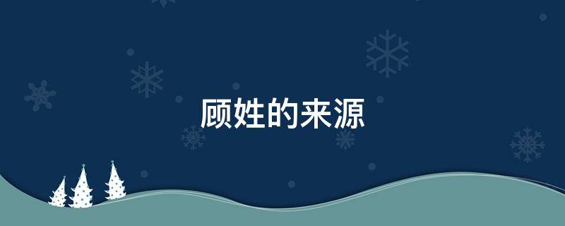 顾姓的来源 顾姓的来源和历史名人和现状
