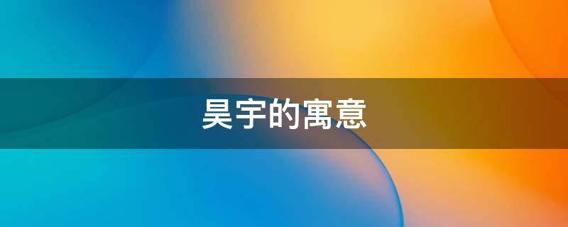 昊宇的寓意（昊宇的寓意是什么）