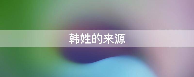 韩姓的来源 韩姓的来源简介50字