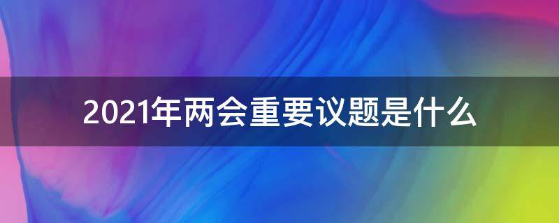 2021年两会重要议题是什么 2021年两会的重点是什么