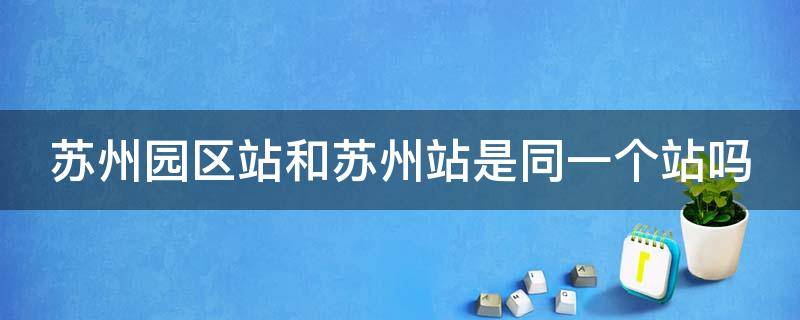 苏州园区站和苏州站是同一个站吗 苏州园区站和苏州站有什么区别