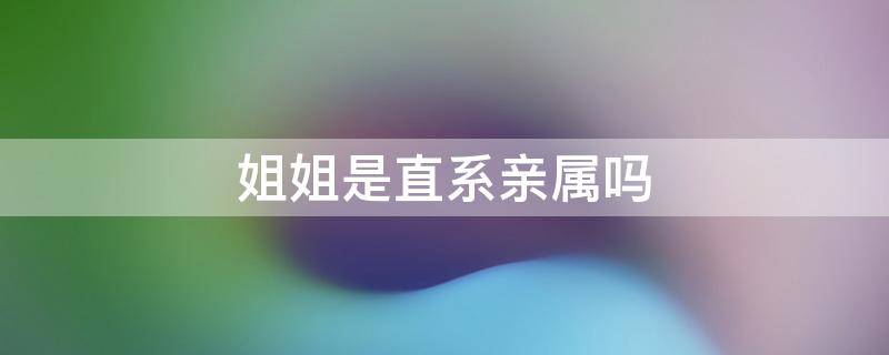 姐姐是直系亲属吗（弟弟和姐姐是直系亲属吗）