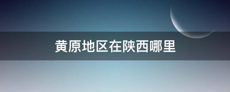 黄原地区在陕西哪里（陕西省有黄原这个地方吗）