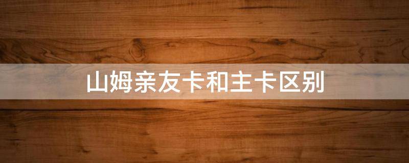 山姆亲友卡和主卡区别 山姆亲友卡和主卡一样吗