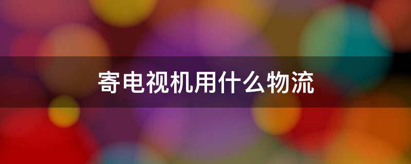 寄电视机用什么物流（寄电视机用什么物流便宜）