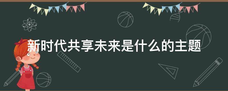 新时代共享未来是什么的主题（新时代共享未来为主题）
