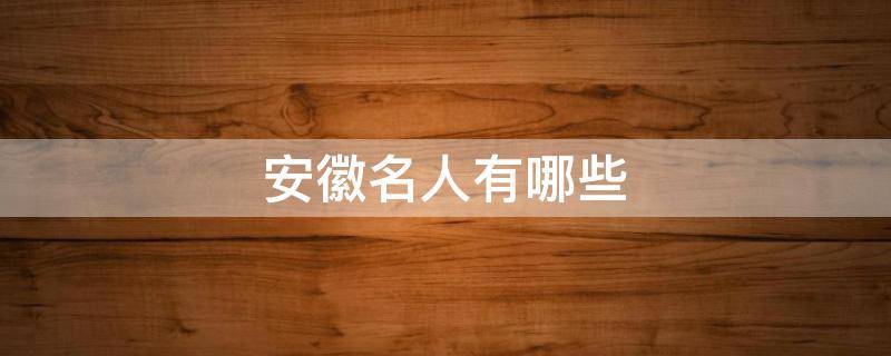 安徽名人有哪些 古代安徽名人有哪些
