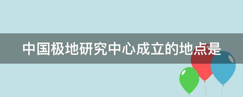 中国极地研究中心成立的地点是（中国极地研究中心成立时间）
