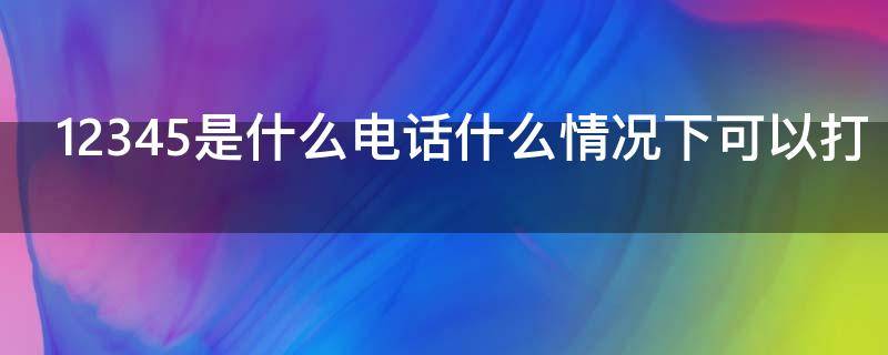 12345是什么电话什么情况下可以打（什么情况下12345会给你打电话）