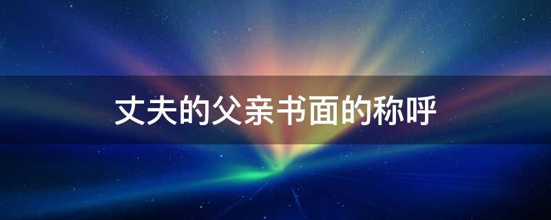 丈夫的父亲书面的称呼 丈夫的父亲书面的称呼怎么称呼