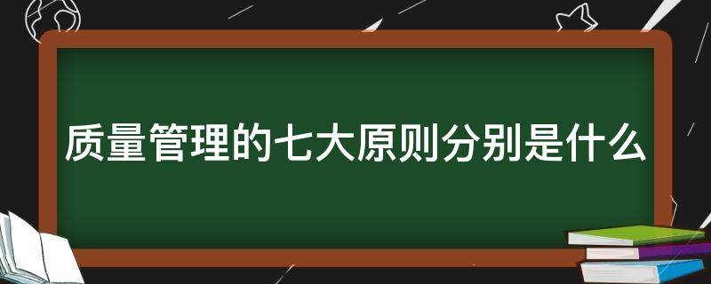 质量管理的七大原则分别是什么（质量管理七大原则包括哪些）