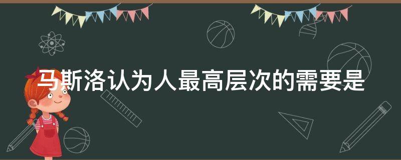 马斯洛认为人最高层次的需要是 马斯洛认为人最高层次的需要是自尊需要是否正确