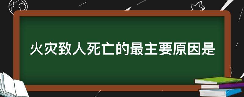 火灾致人死亡的最主要原因是（火灾致人死亡的最主要原因是吸入有毒烟气窒息死亡）