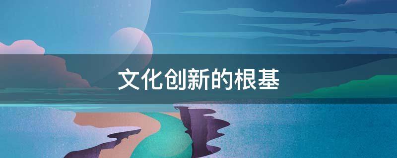 文化创新的根基（文化创新的根基和基础）