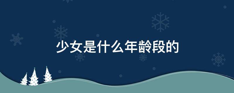 少女是什么年龄段的（少女是什么年龄段的女性称呼）