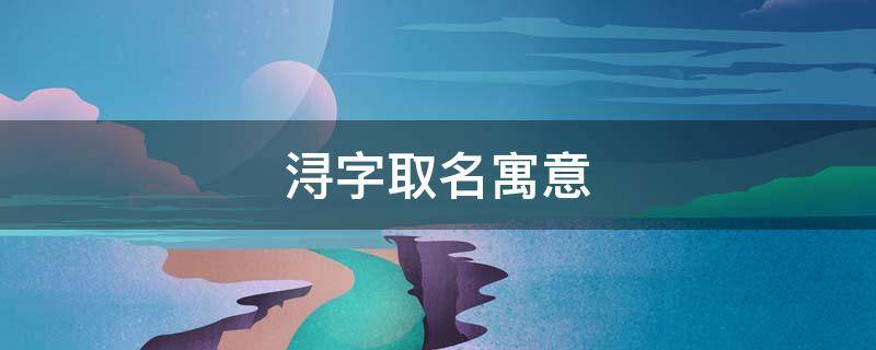 浔字取名寓意（浔字取名寓意男孩）
