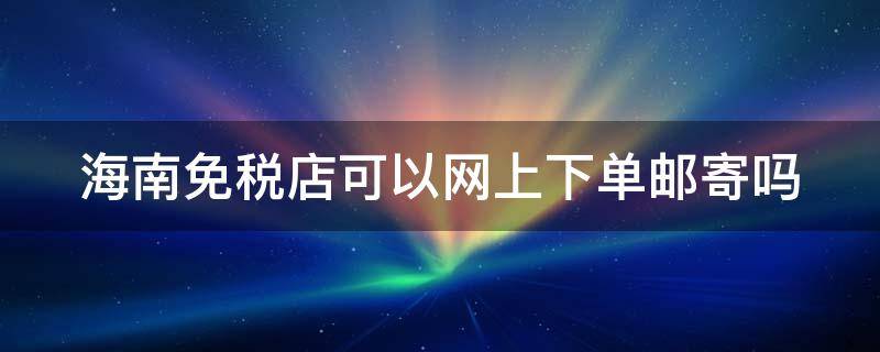 海南免税店可以网上下单邮寄吗（海南免税店可以网上下单邮寄吗多少钱）