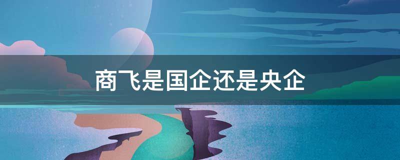 商飞是国企还是央企（中国商飞正式员工待遇）