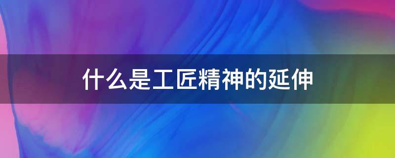 什么是工匠精神的延伸（什么是工匠精神的延伸,职业素养精益求精,创造）