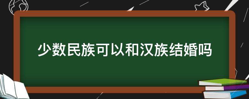 少数民族可以和汉族结婚吗（少数民族可以和汉族结婚吗女生）