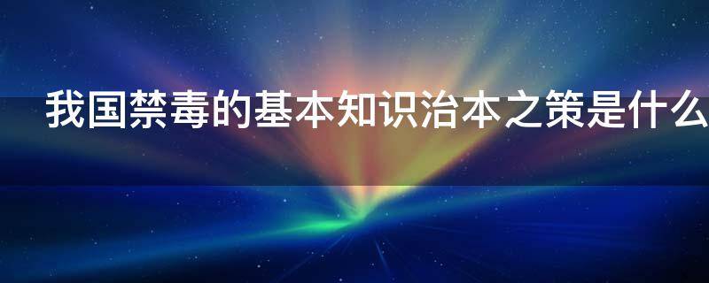 我国禁毒的基本知识治本之策是什么 我国禁毒的治本之策是啥