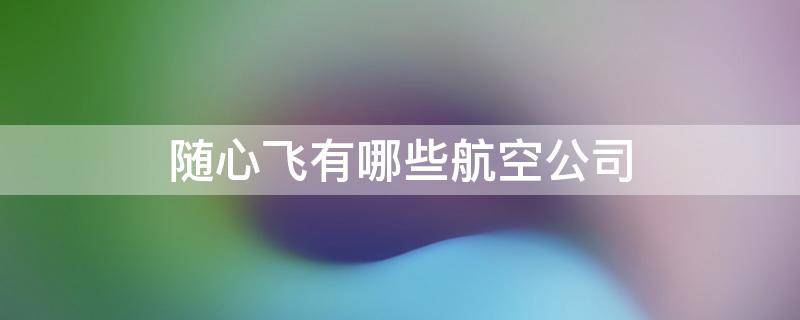 随心飞有哪些航空公司（随心飞有哪些航空公司2022下半年）
