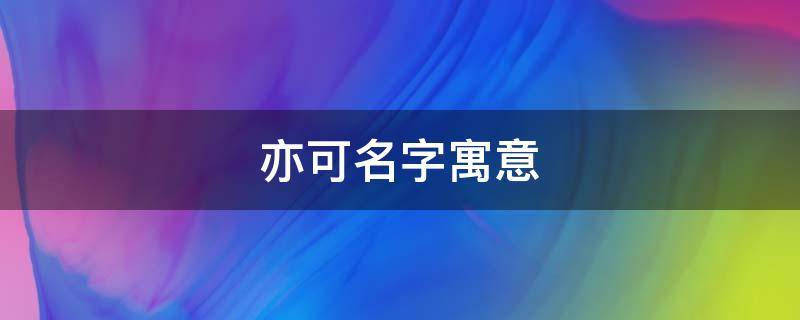 亦可名字寓意（亦可名字寓意好）