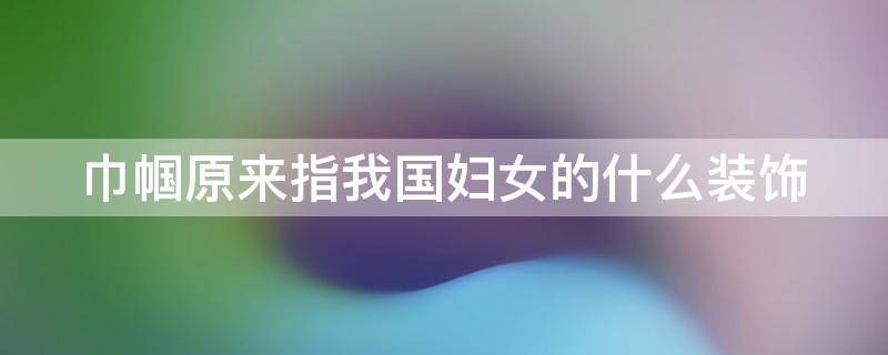巾帼原来指我国妇女的什么装饰（巾帼原是妇女的什么配饰）