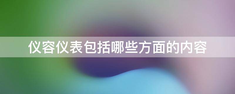 仪容仪表包括哪些方面的内容（仪容仪表包括哪些方面的内容和方法）