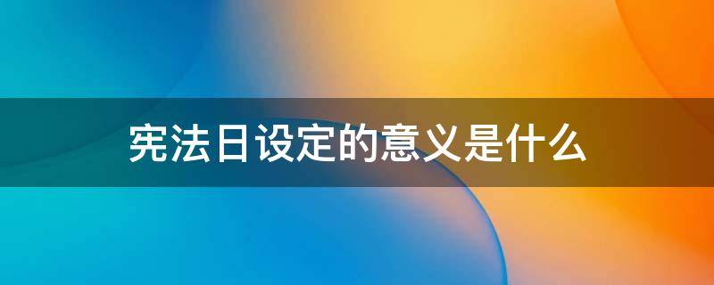 宪法日设定的意义是什么（概括来讲,宪法日设立的意义是什么?）
