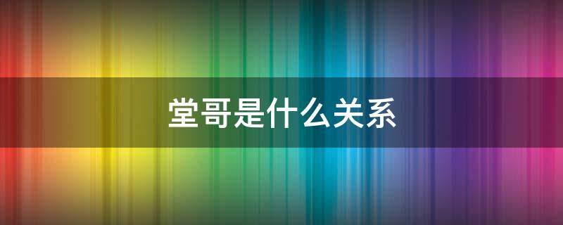 堂哥是什么关系 堂哥是什么关系的称呼