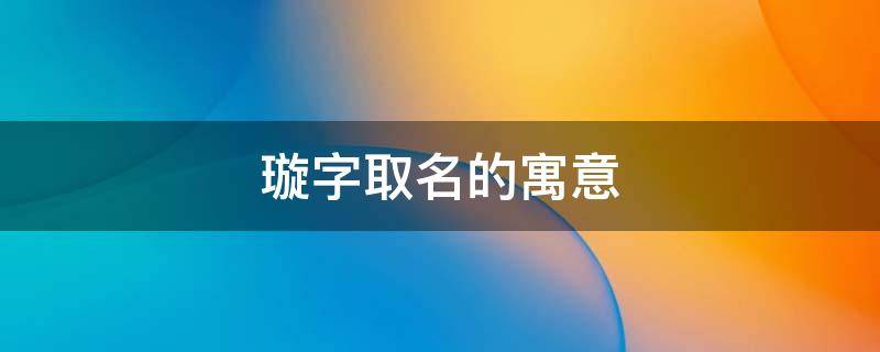璇字取名的寓意（璇字取名的寓意是什么）