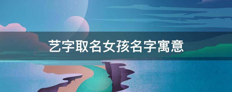 艺字取名女孩名字寓意 艺字取名女孩名字寓意及含义