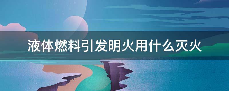 液体燃料引发明火用什么灭火（液体燃料引发明火用什么灭火器）