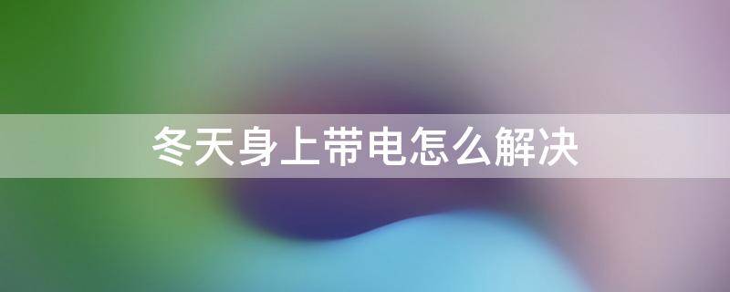 冬天身上带电怎么解决（冬天人体带电怎么解决）