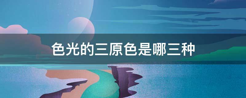 色光的三原色是哪三种（色光的三原色是哪三种颜色）