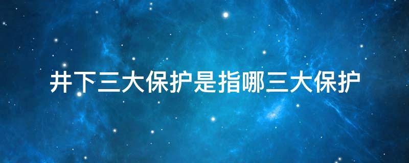井下三大保护是指哪三大保护 井下三大保护是指哪三大保护措施