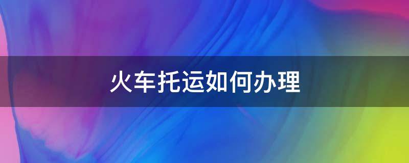 火车托运如何办理 火车托运如何办理时间