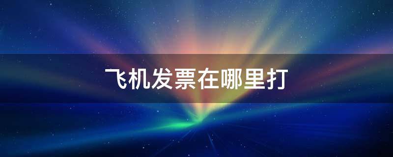 飞机发票在哪里打（飞机发票怎么打）