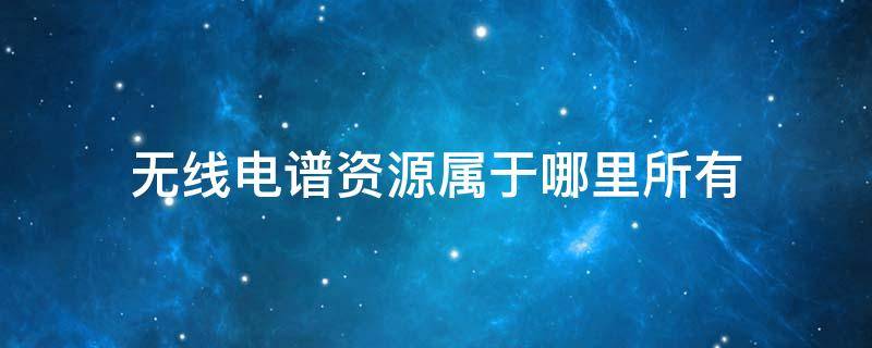 无线电谱资源属于哪里所有 无线电谱资源属于哪里所有的产业