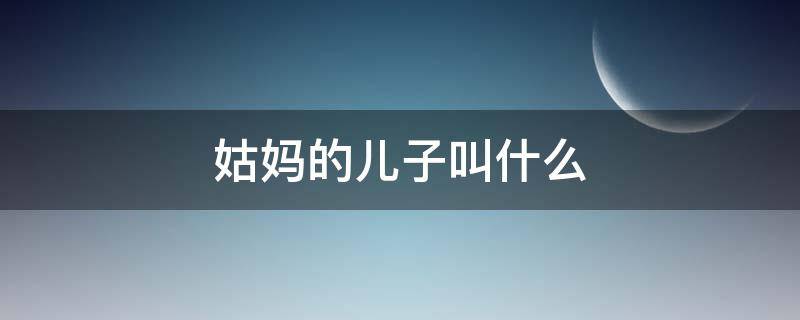 姑妈的儿子叫什么 我儿子喊姑妈的儿子叫什么
